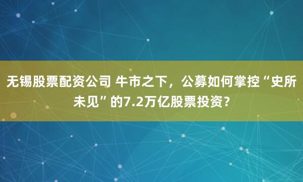无锡股票配资公司 牛市之下，公募如何掌控“史所未见”的7.2万亿股票投资？
