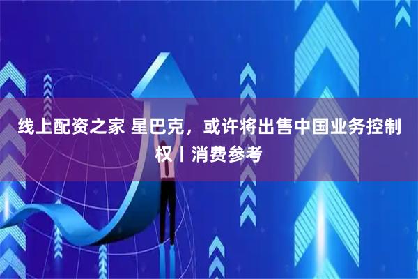 线上配资之家 星巴克，或许将出售中国业务控制权丨消费参考