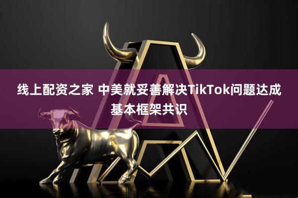 线上配资之家 中美就妥善解决TikTok问题达成基本框架共识