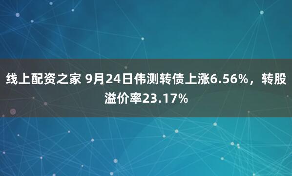 线上配资之家 9月24日伟测转债上涨6.56%，转股溢价率23.17%