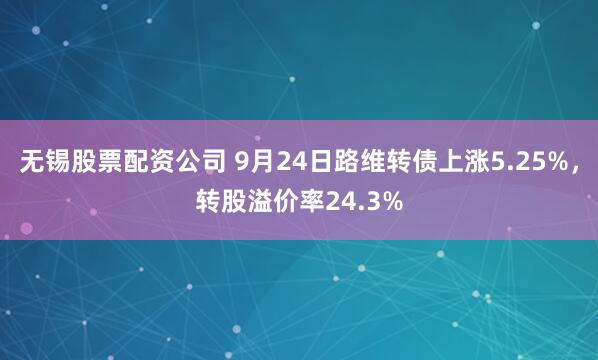 无锡股票配资公司 9月24日路维转债上涨5.25%，转股溢价率24.3%