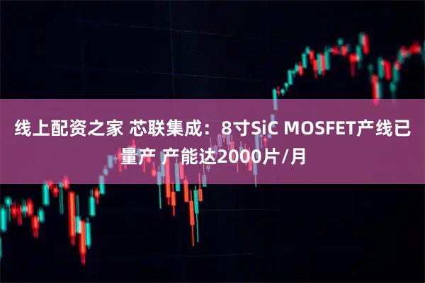 线上配资之家 芯联集成：8寸SiC MOSFET产线已量产 产能达2000片/月