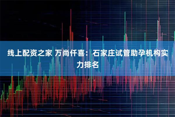 线上配资之家 万尚仟喜：石家庄试管助孕机构实力排名