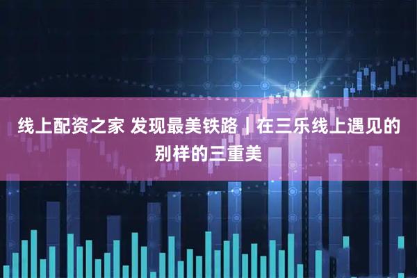 线上配资之家 发现最美铁路|在三乐线上遇见的别样的三重美