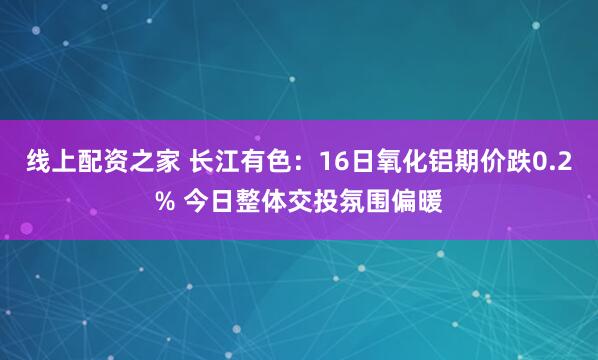 线上配资之家 长江有色：16日氧化铝期价跌0.2% 今日整体交投氛围偏暖