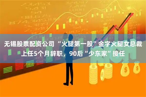无锡股票配资公司 “火腿第一股”金字火腿女总裁上任5个月辞职，90后“少东家”接任