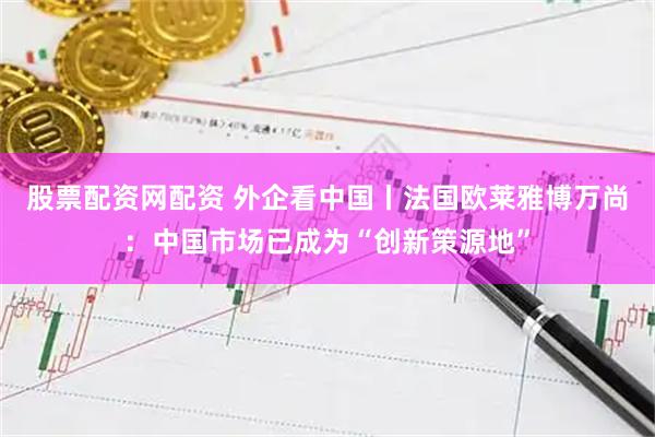 股票配资网配资 外企看中国丨法国欧莱雅博万尚：中国市场已成为“创新策源地”