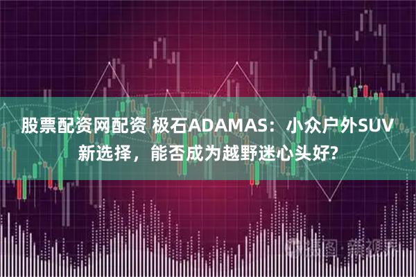股票配资网配资 极石ADAMAS:小众户外SUV新选择,能否成为越野迷心头好?