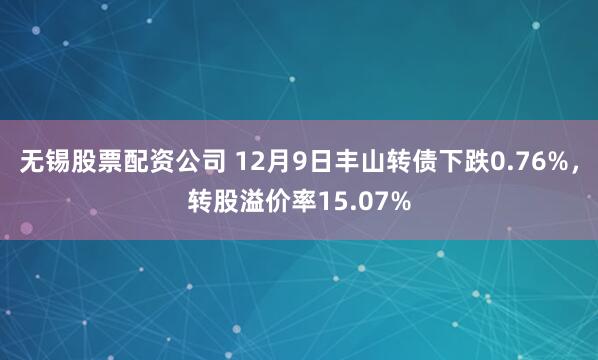 无锡股票配资公司 12月9日丰山转债下跌0.76%，转股溢价率15.07%