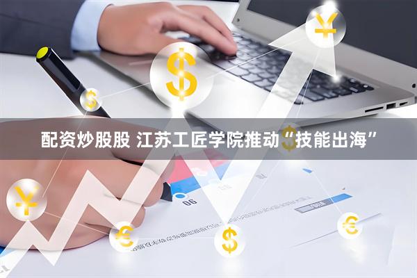 配资炒股股 江苏工匠学院推动“技能出海”