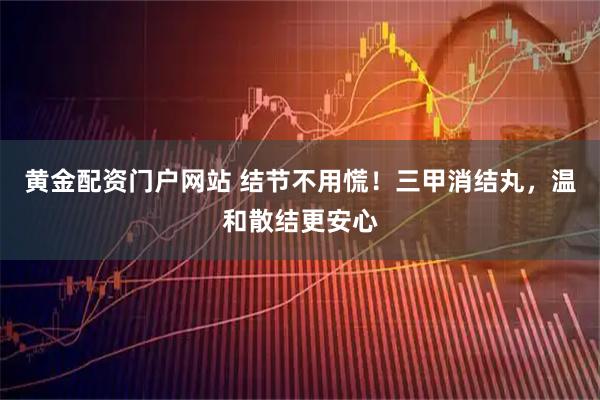黄金配资门户网站 结节不用慌！三甲消结丸，温和散结更安心