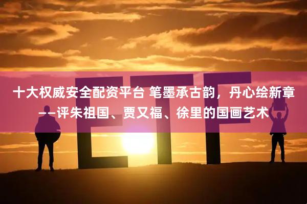 十大权威安全配资平台 笔墨承古韵，丹心绘新章——评朱祖国、贾又福、徐里的国画艺术