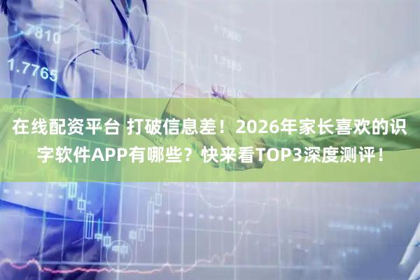 在线配资平台 打破信息差！2026年家长喜欢的识字软件APP有哪些？快来看TOP3深度测评！