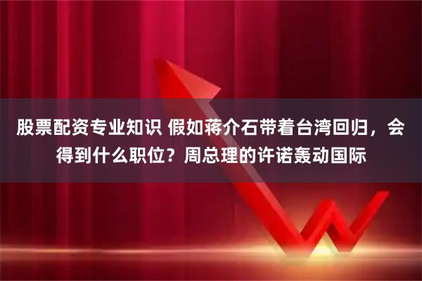 股票配资专业知识 假如蒋介石带着台湾回归，会得到什么职位？周总理的许诺轰动国际