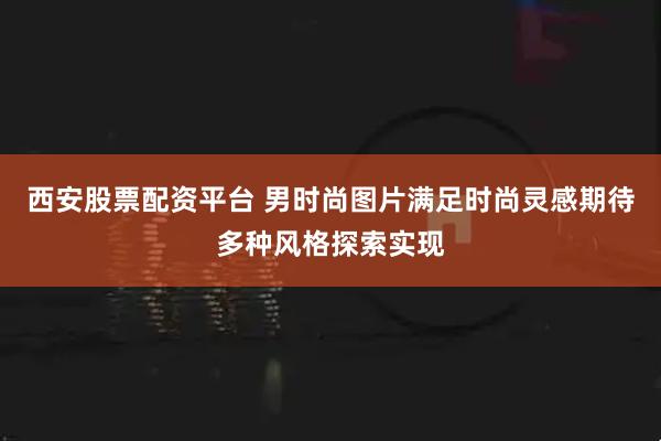 西安股票配资平台 男时尚图片满足时尚灵感期待多种风格探索实现