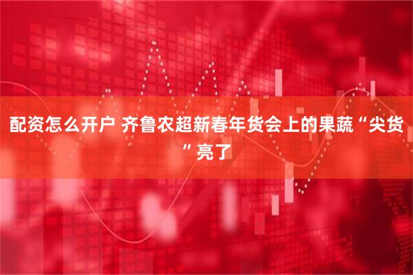 配资怎么开户 齐鲁农超新春年货会上的果蔬“尖货”亮了