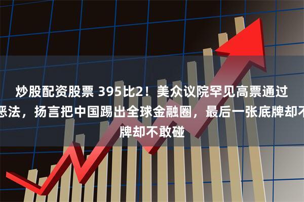 炒股配资股票 395比2！美众议院罕见高票通过涉台恶法，扬言把中国踢出全球金融圈，最后一张底牌却不敢碰