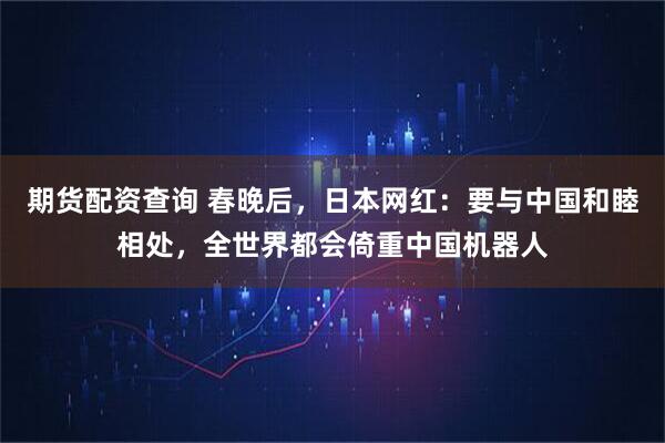 期货配资查询 春晚后，日本网红：要与中国和睦相处，全世界都会倚重中国机器人