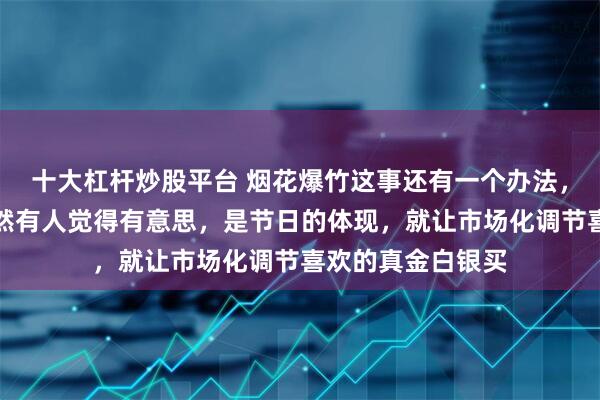 十大杠杆炒股平台 烟花爆竹这事还有一个办法，就是收重税，既然有人觉得有意思，是节日的体现，就让市场化调节喜欢的真金白银买