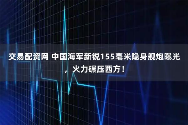 交易配资网 中国海军新锐155毫米隐身舰炮曝光，火力碾压西方！