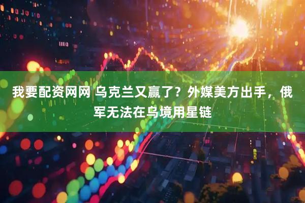我要配资网网 乌克兰又赢了？外媒美方出手，俄军无法在乌境用星链