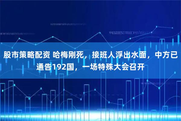 股市策略配资 哈梅刚死,接班人浮出水面,中方已通告192国,一场特殊大会召开