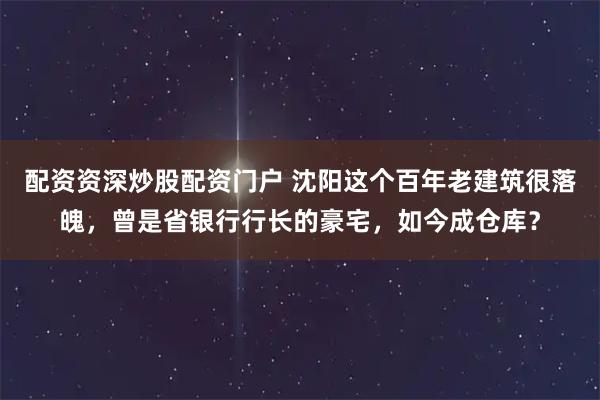 配资资深炒股配资门户 沈阳这个百年老建筑很落魄，曾是省银行行长的豪宅，如今成仓库？