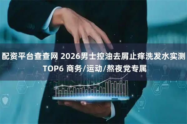 配资平台查查网 2026男士控油去屑止痒洗发水实测 TOP6 商务/运动/熬夜党专属