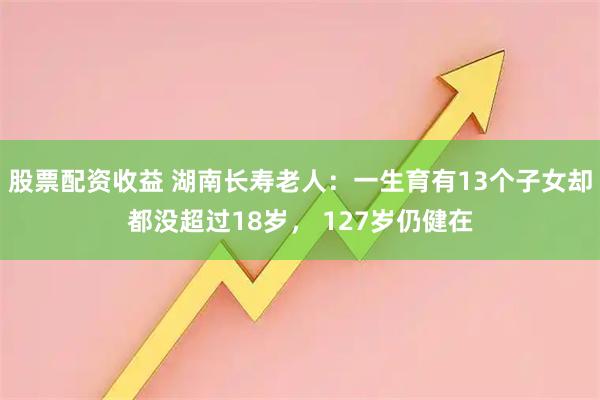 股票配资收益 湖南长寿老人：一生育有13个子女却都没超过18岁， 127岁仍健在