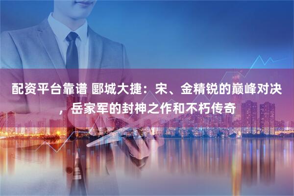 配资平台靠谱 郾城大捷：宋、金精锐的巅峰对决，岳家军的封神之作和不朽传奇