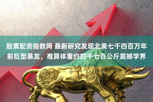股票配资指数网 最新研究发现北美七千四百万年前巨型暴龙，推算体重约四千七百公斤震撼学界