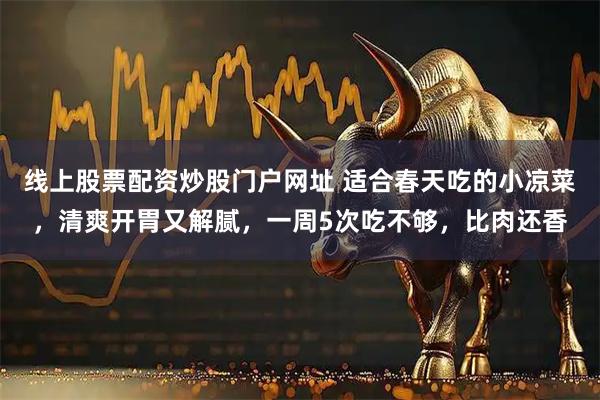 线上股票配资炒股门户网址 适合春天吃的小凉菜,清爽开胃又解腻,一周5次吃不够,比肉还香