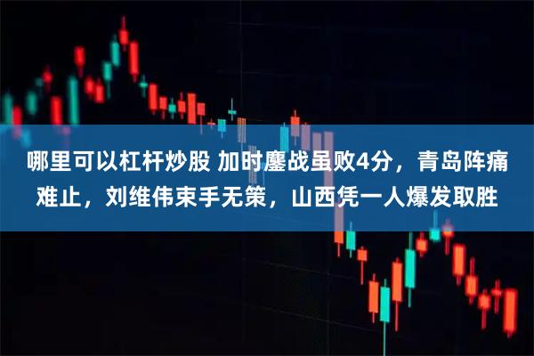 哪里可以杠杆炒股 加时鏖战虽败4分，青岛阵痛难止，刘维伟束手无策，山西凭一人爆发取胜