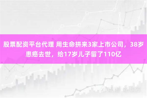 股票配资平台代理 用生命拼来3家上市公司，38岁患癌去世，给17岁儿子留了110亿
