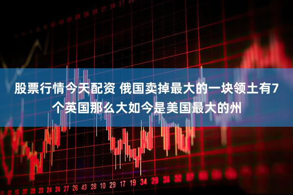 股票行情今天配资 俄国卖掉最大的一块领土有7个英国那么大如今是美国最大的州