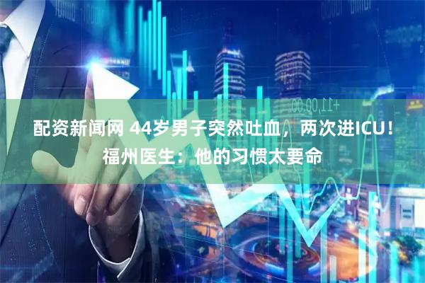 配资新闻网 44岁男子突然吐血，两次进ICU！福州医生：他的习惯太要命
