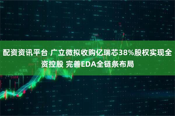 配资资讯平台 广立微拟收购亿瑞芯38%股权实现全资控股 完善EDA全链条布局