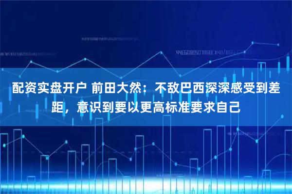 配资实盘开户 前田大然：不敌巴西深深感受到差距，意识到要以更高标准要求自己