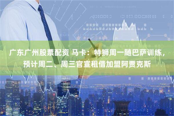 广东广州股票配资 马卡：特狮周一随巴萨训练，预计周二、周三官宣租借加盟阿贾克斯