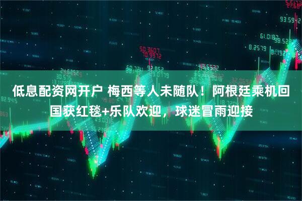 低息配资网开户 梅西等人未随队！阿根廷乘机回国获红毯+乐队欢迎，球迷冒雨迎接