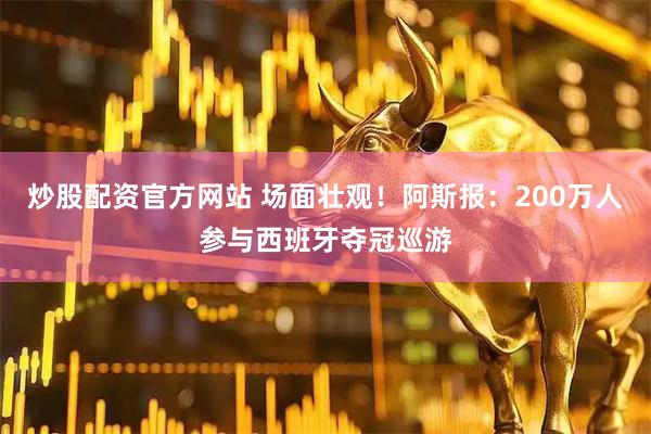 炒股配资官方网站 场面壮观！阿斯报：200万人参与西班牙夺冠巡游