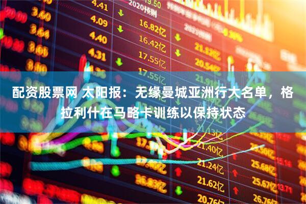 配资股票网 太阳报：无缘曼城亚洲行大名单，格拉利什在马略卡训练以保持状态