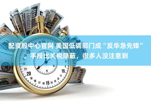 配资股中心官网 美国低调部门成“反华急先锋”，手段比关税隐蔽，很多人没注意到