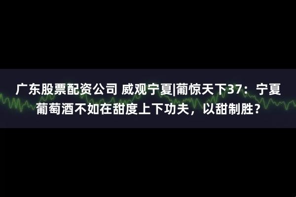 广东股票配资公司 威观宁夏|葡惊天下37：宁夏葡萄酒不如在甜度上下功夫，以甜制胜？