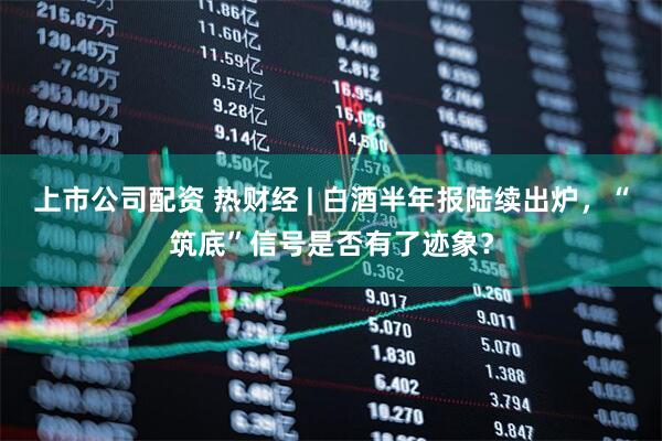 上市公司配资 热财经 | 白酒半年报陆续出炉，“筑底”信号是否有了迹象？